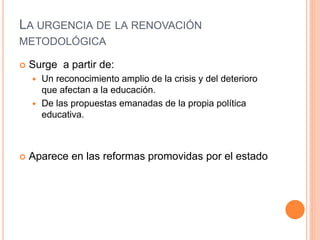LA URGENCIA DE LA RENOVACIÓN
METODOLÓGICA
 Surge a partir de:
 Un reconocimiento amplio de la crisis y del deterioro
que afectan a la educación.
 De las propuestas emanadas de la propia política
educativa.
 Aparece en las reformas promovidas por el estado
 