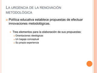 LA URGENCIA DE LA RENOVACIÓN
METODOLÓGICA
 Política educativa establece propuestas de efectuar
innovaciones metodológicas.
 Tres elementos para la elaboración de sus propuestas:
 Orientaciones ideológicas
 Un bagaje conceptual
 Su propia experiencia
 