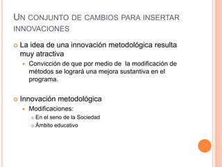 UN CONJUNTO DE CAMBIOS PARA INSERTAR
INNOVACIONES
 La idea de una innovación metodológica resulta
muy atractiva
 Convicción de que por medio de la modificación de
métodos se logrará una mejora sustantiva en el
programa.
 Innovación metodológica
 Modificaciones:
 En el seno de la Sociedad
 Ámbito educativo
 