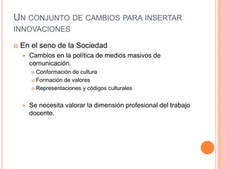 UN CONJUNTO DE CAMBIOS PARA INSERTAR
INNOVACIONES
 En el seno de la Sociedad
 Cambios en la política de medios masivos de
comunicación.
 Conformación de cultura
 Formación de valores
 Representaciones y códigos culturales
 Se necesita valorar la dimensión profesional del trabajo
docente.
 