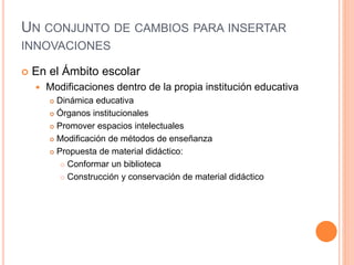 UN CONJUNTO DE CAMBIOS PARA INSERTAR
INNOVACIONES
 En el Ámbito escolar
 Modificaciones dentro de la propia institución educativa
 Dinámica educativa
 Órganos institucionales
 Promover espacios intelectuales
 Modificación de métodos de enseñanza
 Propuesta de material didáctico:
 Conformar un biblioteca
 Construcción y conservación de material didáctico
 
