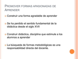 PROMOVER FORMAS APASIONADAS DE
APRENDER
 Construir una forma agradable de aprender
 Se ha perdido el sentido fundamental de la
didáctica desde el siglo XVII
 Construir didáctica, disciplina que estimule a los
alumnos a aprender
 La búsqueda de formas metodológicas es una
responsabilidad directa del docente.
 