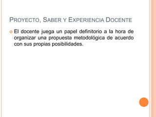 PROYECTO, SABER Y EXPERIENCIA DOCENTE
 El docente juega un papel definitorio a la hora de
organizar una propuesta metodológica de acuerdo
con sus propias posibilidades.
 