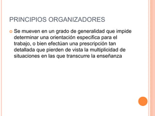 PRINCIPIOS ORGANIZADORES
 Se mueven en un grado de generalidad que impide
determinar una orientación especifica para el
trabajo, o bien efectúan una prescripción tan
detallada que pierden de vista la multiplicidad de
situaciones en las que transcurre la enseñanza
 