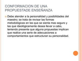 CONFORMACION DE UNA
PROPUESTADE ENSEÑANZA
 Debe atender a la personalidad y posibilidades del
maestro; se trata de revisar las formas
metodológicas en las que se sienta mas seguro y
las que ideológicamente desea llevar a cabo,
teniendo presente que alguna propuestas implican
que realice una serie de adecuaciones a
comportamientos que estructuran su personalidad.
 