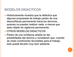MODELOS DIDACTICOS
 Históricamente muestra que la didáctica que
algunas propuestas de trabajo parten de una
desconfianza permanente hacia los alumnos,
quienes no pueden realizar nada, a menos que
sean objeto de vigilancia permanente.
 OTROS MODELOS DIDACTICOS
 Parten de una confianza amplia en las
posibilidades del alumno y consideran que, cuando
se crean condiciones favorables para el trabajo,
este puede llevarlo muy bien adelante.
 