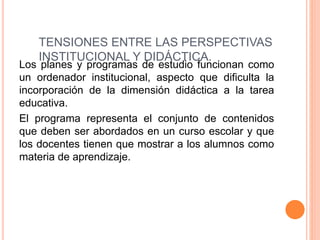 TENSIONES ENTRE LAS PERSPECTIVAS
INSTITUCIONAL Y DIDÁCTICA.
Los planes y programas de estudio funcionan como
un ordenador institucional, aspecto que dificulta la
incorporación de la dimensión didáctica a la tarea
educativa.
El programa representa el conjunto de contenidos
que deben ser abordados en un curso escolar y que
los docentes tienen que mostrar a los alumnos como
materia de aprendizaje.
 