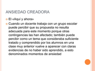 ANSIEDAD CREADORA
 El «Aquí y ahora»
 Cuando un docente trabaja con un grupo escolar
puede percibir que su propuesta no resulta
adecuada para este momento porque otras
contingencias las han afectado; también puede
percibir como un tema que consideraba suficiente
tratado y comprendido por los alumnos en una
clase muy anterior vuelve a aparecer con claras
evidencias de no haber sido aprendido, a esto
denominados momentos de ansiedad
 