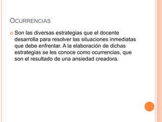 OCURRENCIAS
 Son las diversas estrategias que el docente
desarrolla para resolver las situaciones inmediatas
que debe enfrentar. A la elaboración de dichas
estrategias se les conoce como ocurrencias, que
son el resultado de una ansiedad creadora.
 