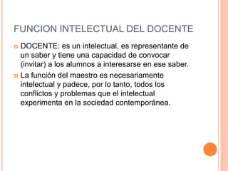 FUNCION INTELECTUAL DEL DOCENTE
 DOCENTE: es un intelectual, es representante de
un saber y tiene una capacidad de convocar
(invitar) a los alumnos a interesarse en ese saber.
 La función del maestro es necesariamente
intelectual y padece, por lo tanto, todos los
conflictos y problemas que el intelectual
experimenta en la sociedad contemporánea.
 
