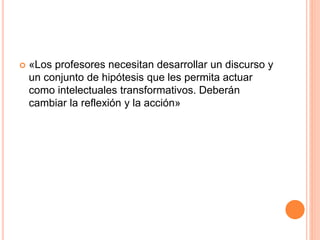  «Los profesores necesitan desarrollar un discurso y
un conjunto de hipótesis que les permita actuar
como intelectuales transformativos. Deberán
cambiar la reflexión y la acción»
 