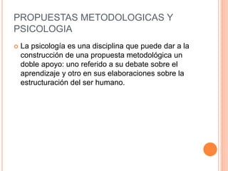 PROPUESTAS METODOLOGICAS Y
PSICOLOGIA
 La psicología es una disciplina que puede dar a la
construcción de una propuesta metodológica un
doble apoyo: uno referido a su debate sobre el
aprendizaje y otro en sus elaboraciones sobre la
estructuración del ser humano.
 