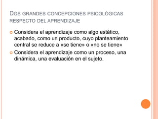 DOS GRANDES CONCEPCIONES PSICOLÓGICAS
RESPECTO DEL APRENDIZAJE
 Considera el aprendizaje como algo estático,
acabado, como un producto, cuyo planteamiento
central se reduce a «se tiene» o «no se tiene»
 Considera el aprendizaje como un proceso, una
dinámica, una evaluación en el sujeto.
 
