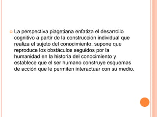  La perspectiva piagetiana enfatiza el desarrollo
cognitivo a partir de la construcción individual que
realiza el sujeto del conocimiento; supone que
reproduce los obstáculos seguidos por la
humanidad en la historia del conocimiento y
establece que el ser humano construye esquemas
de acción que le permiten interactuar con su medio.
 