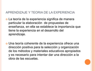  La teoría de la experiencia significa de manera
particular la elaboración de propuestas de
enseñanza, en ella se establece la importancia que
tiene la experiencia en el desarrollo del
aprendizaje.
 Una teoría coherente de la experiencia ofrece una
dirección positiva para la selección y organización
de los métodos y materiales educativos apropiados
y es necesario para intentar dar una dirección a la
obra de las escuelas.
APRENDIZAJE Y TEORIA DE LA EXPERIENCIA
 