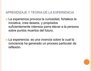  La experiencia provoca la curiosidad, fortalece la
iniciativa, crea deseos, y propósitos
suficientemente intensos parra elevar a la persona
sobre puntos muertos del futuro.
 La experiencia: es una vivencia sobre la cual la
conciencia ha generado un proceso particular de
reflexión.
APRENDIZAJE Y TEORIA DE LA EXPERIENCIA
 