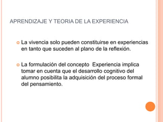  La vivencia solo pueden constituirse en experiencias
en tanto que suceden al plano de la reflexión.
 La formulación del concepto Experiencia implica
tomar en cuenta que el desarrollo cognitivo del
alumno posibilita la adquisición del proceso formal
del pensamiento.
APRENDIZAJE Y TEORIA DE LA EXPERIENCIA
 