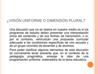 ¿VISIÓN UNIFORME O DIMENSIÓN PLURAL?
Una discusión que no se realiza en nuestro medio es si los
programas de estudio deben presentar una interpretación
única del contenido y de sus formas de transmisión, o si,
por el contrario, vehiculizan una propuesta curricular
adecuada a las condiciones específicas de una escuela y
de un grupo concreto de docentes y de alumnos.
Para poder clarificar algunos elementos de esta discusión
es conveniente tener presente que, en el contexto de la
pedagogía pragmática, emerge la idea de una
programación uniforme, ordenadora de la tarea educativa.
 