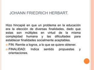 JOHANN FRIEDRICH HERBART.
Hizo hincapié en que un problema en la educación
era la elección de diversas finalidades, dado que
estas son múltiples en virtud de la misma
complejidad humana y las dificultades para
establecer finalidades socialmente aceptables.
 FIN: Remite a logros, a lo que se quiere obtener.
 FINALIDAD: Indica sentido propuestas y
orientaciones.
 