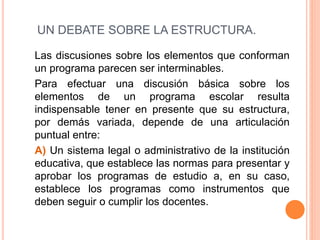 UN DEBATE SOBRE LA ESTRUCTURA.
Las discusiones sobre los elementos que conforman
un programa parecen ser interminables.
Para efectuar una discusión básica sobre los
elementos de un programa escolar resulta
indispensable tener en presente que su estructura,
por demás variada, depende de una articulación
puntual entre:
A) Un sistema legal o administrativo de la institución
educativa, que establece las normas para presentar y
aprobar los programas de estudio a, en su caso,
establece los programas como instrumentos que
deben seguir o cumplir los docentes.
 