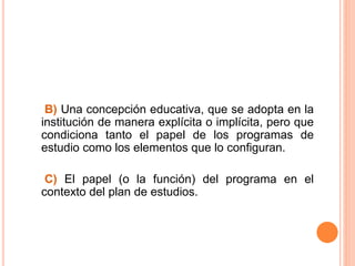 B) Una concepción educativa, que se adopta en la
institución de manera explícita o implícita, pero que
condiciona tanto el papel de los programas de
estudio como los elementos que lo configuran.
C) El papel (o la función) del programa en el
contexto del plan de estudios.
 