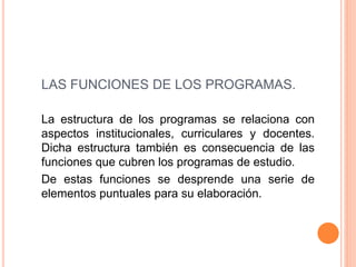 LAS FUNCIONES DE LOS PROGRAMAS.
La estructura de los programas se relaciona con
aspectos institucionales, curriculares y docentes.
Dicha estructura también es consecuencia de las
funciones que cubren los programas de estudio.
De estas funciones se desprende una serie de
elementos puntuales para su elaboración.
 