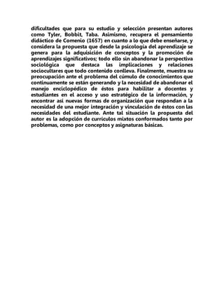 dificultades que para su estudio y selección presentan autores
como Tyler, Bobbit, Taba. Asimismo, recupera el pensamiento
didáctico de Comenio (1657) en cuanto a lo que debe enseñarse, y
considera la propuesta que desde la psicología del aprendizaje se
genera para la adquisición de conceptos y la promoción de
aprendizajes significativos; todo ello sin abandonar la perspectiva
sociológica que destaca las implicaciones y relaciones
sociocultares que todo contenido conlleva. Finalmente, muestra su
preocupación ante el problema del cúmulo de conocimientos que
continuamente se están generando y la necesidad de abandonar el
manejo enciclopédico de éstos para habilitar a docentes y
estudiantes en el acceso y uso estratégico de la información, y
encontrar así nuevas formas de organización que respondan a la
necesidad de una mejor integración y vinculación de éstos con las
necesidades del estudiante. Ante tal situación la propuesta del
autor es la adopción de currículos mixtos conformados tanto por
problemas, como por conceptos y asignaturas básicas.
 