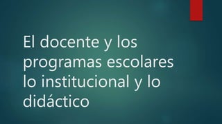 El docente y los
programas escolares
lo institucional y lo
didáctico
 