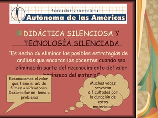 DIDÁCTICA SILENCIOSA  Y TECNOLOGÍA SILENCIADA “ Es hecho de eliminar las posibles estrategias de análisis que encaran los docentes  cuando esa eliminación parte del reconocimiento del valor intrínseco del material” Reconocemos el valor  que tiene el uso de filmes o vídeos para  Desarrollar un  tema o problema Muchas veces provocan dificultades por la duración de estos materiales 