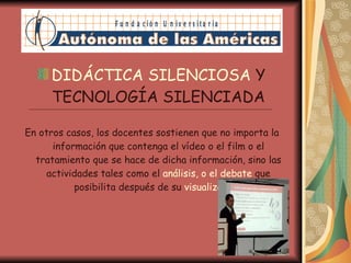 DIDÁCTICA SILENCIOSA  Y TECNOLOGÍA SILENCIADA En otros casos, los docentes sostienen que no importa la información que contenga el vídeo o el film o el tratamiento que se hace de dicha información, sino las actividades tales como el  análisis, o el debate  que posibilita después de su  visualización . 