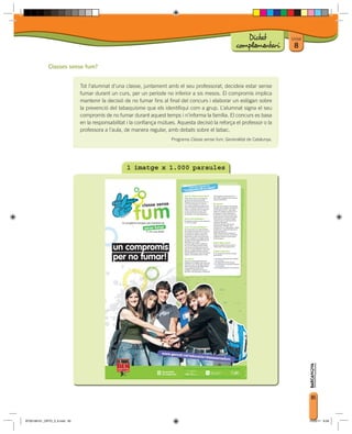 Dictat             Unitat
                                                                                                         complementari          8

             Classes sense fum?


                              Tot l’alumnat d’una classe, juntament amb el seu professorat, decideix estar sense
                              fumar durant un curs, per un període no inferior a sis mesos. El compromís implica
                              mantenir la decisió de no fumar fins al final del concurs i elaborar un eslògan sobre
                              la prevenció del tabaquisme que els identifiqui com a grup. L’alumnat signa el seu
                              compromís de no fumar durant aquest temps i n’informa la família. El concurs es basa
                              en la responsabilitat i la confiança mútues. Aquesta decisió la reforça el professor o la
                              professora a l’aula, de manera regular, amb debats sobre el tabac.
                                                                        Programa Classe sense fum. Generalitat de Catalunya.




                                                   1 imatge x 1.000 paraules




                                                                                                                                         85



BT00198101_ORTO_3_8.indd 85                                                                                                             15/03/11 8:58
 