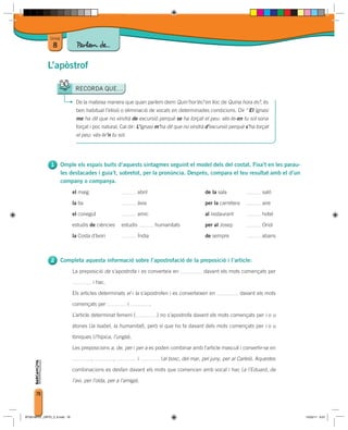 Unitat
                8               Parlem de…

             L’apòstrof

                               RECORDA QUE…

                                De la mateixa manera que quan parlem diem Quin’hor’és? en lloc de Quina hora és?, és
                                ben habitual l’elisió o eliminació de vocals en determinades condicions. Dir *El Ignasi
                                me ha dit que no vindrà de excursió perquè se ha torçat el peu: vés-te-en tu sol sona
                                forçat i poc natural. Cal dir: L’Ignasi m’ha dit que no vindrà d’excursió perquè s’ha torçat
                                el peu: vés-te’n tu sol.




                        Omple els espais buits d’aquests sintagmes seguint el model dels del costat. Fixa’t en les parau-
                        les destacades i guia’t, sobretot, per la pronúncia. Després, compara el teu resultat amb el d’un
                        company o companya.
                              el maig                            abril                             de la sala                  saló

                              la tia                             àvia                              per la carretera            aire

                              el conegut                         amic                              al restaurant               hotel

                              estudis de ciències      estudis               humanitats            per al Josep                Oriol

                              la Costa d’Ivori                   Índia                             de sempre                   abans



                        Completa aquesta informació sobre l’apostrofació de la preposició i l’article:
                              La preposició de s’apostrofa i es converteix en                     davant els mots començats per

                                        i hac.

                              Els articles determinats el i la s’apostrofen i es converteixen en                      davant els mots

                              començats per                i             .

                              L’article determinat femení (                  ) no s’apostrofa davant els mots començats per i o u

                              àtones (la Isabel, la humanitat), però sí que ho fa davant dels mots començats per i o u

                              tòniques (l’hípica, l’ungla).

                              Les preposicions a, de, per i per a es poden combinar amb l’article masculí i convertir-se en

                                        ,          ,             i             (al bosc, del mar, pel juny, per al Carles). Aquestes

                              combinacions es desfan davant els mots que comencen amb vocal i hac (a l’Eduard, de

                              l’avi, per l’oïda, per a l’amiga).

      78



BT00198101_ORTO_3_8.indd 78                                                                                                             15/03/11 8:57
 