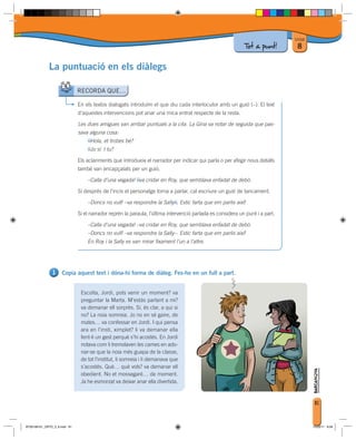 Unitat
                                                                                                            Tot a punt!        8

             La puntuació en els diàlegs

                              RECORDA QUE…

                              En els textos dialogats introduïm el que diu cada interlocutor amb un guió (–). El text
                              d’aquestes intervencions pot anar una mica entrat respecte de la resta.

                              Les dues amigues van arribar puntuals a la cita. La Gina va notar de seguida que pas-
                              sava alguna cosa:
                                  –Hola, et trobes bé?
                                  –Jo sí. I tu?

                              Els aclariments que introdueix el narrador per indicar qui parla o per afegir nous detalls
                              també van encapçalats per un guió.

                                  –Calla d’una vegada! –va cridar en Roy, que semblava enfadat de debò.

                              Si després de l’incís el personatge torna a parlar, cal escriure un guió de tancament.

                                  –Doncs no vull! –va respondre la Sally–. Estic farta que em parlis així!

                              Si el narrador reprèn la paraula, l’última intervenció parlada es considera un punt i a part.

                                  –Calla d’una vegada! –va cridar en Roy, que semblava enfadat de debò.
                                  –Doncs no vull! –va respondre la Sally–. Estic farta que em parlis així!
                                  En Roy i la Sally es van mirar fixament l’un a l’altre.




                     Copia aquest text i dóna-hi forma de diàleg. Fes-ho en un full a part.


                               Escolta, Jordi, pots venir un moment? va
                               preguntar la Marta. M’estàs parlant a mi?
                               va demanar ell sorprès. Sí, és clar, a qui si
                               no? La noia somreia. Jo no en sé gaire, de
                               mates… va confessar en Jordi. I qui pensa
                               ara en l’insti, ximplet? li va demanar ella
                               fent-li un gest perquè s’hi acostés. En Jordi
                               notava com li tremolaven les cames en ado-
                               nar-se que la noia més guapa de la classe,
                               de tot l’institut, li somreia i li demanava que
                               s’acostés. Què… què vols? va demanar ell
                               obedient. No et mossegaré… de moment.
                               Ja he esmorzat va deixar anar ella divertida.


                                                                                                                                        81



BT00198101_ORTO_3_8.indd 81                                                                                                            15/03/11 8:58
 