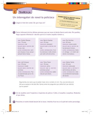 Unitat
                8             Paraules en joc
                                                                                                  TROBEN MO
             Un interrogatori de novel·la policíaca                                                         RT EL DOCT
                                                                                                         AL SEU DOM OR GARCIA
                                                                                                                    ICILI
                                                                                                    LA POLICIA IN
                                                                                                                 VESTIGA EL
                                                                                                                            CAS
                        Llegeix el text del costat. De quin tipus és?
                                                                                                   La matinada de
                                                                                                                  dimarts una tru
                                                                                                      anònima va al                 cada
                                                                                                                   ertar la policia
                                                                                                                                cia…
                                                                                                                                   …




                        Tenim informació de les últimes persones que van veure el doctor Garcia amb vida. Per parelles,
                        llegiu aquesta informació i decidiu quin és el vostre sospitós número u.


                          NOM:  Onofre Oliveras                   NOM:  Narcís Huertas                   NOM:  Pitu Sorribes
                          EDAT: 75 anys                           EDAT: 22 anys                          EDAT: 65 anys
                          PROFESSIÓ: criat                        PROFESSIÓ: estudiant                   PROFESSIÓ: sense sostre
                          RELACIÓ AMB EL DOCTOR:   era            RELACIÓ AMB EL DOCTOR:   ne-           RELACIÓ AMB EL DOCTOR: so-
                          el seu criat.                           bot                                    lia demanar-li diners.
                          ALTRES INFORMACIONS: sem-               ALTRES INFORMACIONS: li so-            ALTRES INFORMACIONS: tenia
                          pre renyava el seu senyor               lia demanar molts diners               el rellotge i el mòbil del
                          perquè bevia massa.                     per sortir amb els amics.              doctor a la butxaca.




                          NOM:  Lali Enríquez                     NOM:  Tània Tresor                     NOM:  Helena Tarrés
                          EDAT: 20 anys                           EDAT: 19 anys                          EDAT: 35 anys
                          PROFESSIÓ: model                        PROFESSIÓ: actriu                      PROFESSIÓ: advocada
                          RELACIÓ AMB EL DOCTOR:   ex-            RELACIÓ AMB EL DOCTOR :                RELACIÓ AMB EL DOCTOR :           li
                          promesa                                 promesa actual                         administrava els béns.
                          ALTRES INFORMACIONS: l’ha-              ALTRES INFORMACIONS:   solien          ALTRES INFORMACIONS: esta-
                          via abandonada per la Tà-               discutir per diners.                   va secretament enamorada
                          nia Tresor.                                                                    del doctor.



                              Argumenteu les raons que el podien haver dut a cometre el crim i feu una reconstrucció
                              del que va passar el dia dels fets. Quines serien les preguntes que caldria fer-li per esbrinar
                              què va passar?



                        Un de vosaltres serà l’inspector o inspectora de policia i l’altre, el sospitós o sospitosa. Redacteu
                        el que diríeu.



                        Presenteu el vostre treball davant de la classe. Intenteu ficar-vos en la pell del vostre personatge.

      82



BT00198101_ORTO_3_8.indd 82                                                                                                                     15/03/11 8:58
 