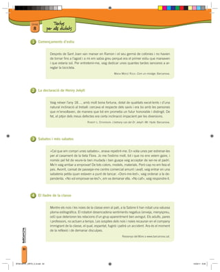 Unitat             Textos
                8             per als dictats

                        Començaments d’estiu


                                Després de Sant Joan van marxar en Ramon i el seu germà de colònies i no havien
                                de tornar fins a l’agost i a mi em sabia greu perquè era el primer estiu que marxaven
                                i que estaria sol. Per entretenir-me, vaig dedicar unes quantes tardes senceres a ar-
                                reglar la bicicleta.
                                                                                   MARIA MERCÈ ROCA: Com un miratge. Barcanova.




                        La declaració de Henry Jekyll


                                Vaig néixer l’any 18…, amb molt bona fortuna, dotat de qualitats excel·lents i d’una
                                natural inclinació al treball: cercava el respecte dels savis i era bo amb les persones
                                que m’envoltaven, de manera que tot em prometia un futur honorable i distingit. De
                                fet, el pitjor dels meus defectes era certa inclinació impacient per les diversions.
                                                            ROBERT L. STEVENSON: L’estrany cas del Dr. Jekyll i Mr. Hyde. Barcanova.




                        Sabates i més sabates


                                «Cal que em compri unes sabates», anava repetint-me. En volia unes per estrenar-les
                                per al casament de la tieta Flora. Jo me l’estimo molt, tot i que no ens veiem gaire, i
                                només pel fet de veure-la ben mudada i ben guapa vaig acceptar de ser-ne el padrí.
                                Me’n vaig arribar a emprovar! De tots colors, models, materials. Però cap no em feia el
                                pes. Avorrit, cansat de passejar-me centre comercial amunt i avall, vaig entrar en una
                                sabateria petita quan estaven a punt de tancar. «Doni-me-les!», vaig ordenar a la de-
                                pendenta. «No vol emprovar-se-les?», em va demanar ella. «No cal!», vaig respondre-li.




                        El lladre de la classe


                                Mentre els nois i les noies de la classe eren al pati, a la Sabine li han robat una valuosa
                                ploma estilogràfica. El robatori desencadena sentiments negatius (enveja, menyspreu,
                                odi) que deterioren les relacions d’un grup aparentment ben avingut. Els adults, pares
                                i professors, no actuen a temps. Les sospites dels nois i noies recauran en el company
                                immigrant de la classe, el qual, espantat, fugirà i patirà un accident. Ara és el moment
                                de la reflexió i de demanar disculpes.
                                                                                          Ressenya del llibre a www.barcanova.cat.



      84



BT00198101_ORTO_3_8.indd 84                                                                                                            15/03/11 8:58
 