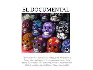 EL DOCUMENTAL
“El documental audiovisual (video, cine, televisión y
fotografía) es el registro de un acontecimiento de la
realidad, con el cual se pretende probar o hacer constar
algo después en su exhibición” Miguel Biasutto 2006
 
