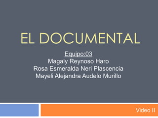 El Documental Video II Equipo:03 Magaly Reynoso Haro Rosa Esmeralda NeriPlascencia Mayeli Alejandra Audelo Murillo 