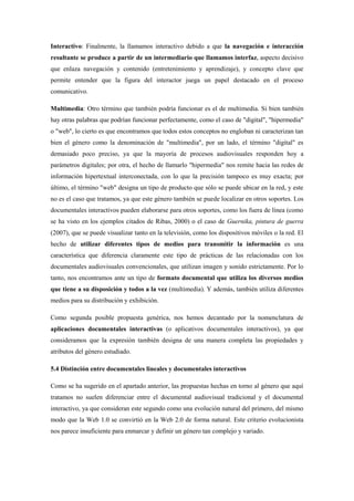 Interactivo: Finalmente, la llamamos interactivo debido a que la navegación e interacción resultante se produce a partir de un intermediario que llamamos interfaz, aspecto decisivo que enlaza navegación y contenido (entretenimiento y aprendizaje), y concepto clave que permite entender que la figura del interactor juega un papel destacado en el proceso comunicativo. 
Multimedia: Otro término que también podría funcionar es el de multimedia. Si bien también hay otras palabras que podrían funcionar perfectamente, como el caso de "digital", "hipermedia" o "web", lo cierto es que encontramos que todos estos conceptos no engloban ni caracterizan tan bien el género como la denominación de "multimedia", por un lado, el término "digital" es demasiado poco preciso, ya que la mayoría de procesos audiovisuales responden hoy a parámetros digitales; por otra, el hecho de llamarlo "hipermedia" nos remite hacia las redes de información hipertextual interconectada, con lo que la precisión tampoco es muy exacta; por último, el término "web" designa un tipo de producto que sólo se puede ubicar en la red, y este no es el caso que tratamos, ya que este género también se puede localizar en otros soportes. Los documentales interactivos pueden elaborarse para otros soportes, como los fuera de línea (como se ha visto en los ejemplos citados de Ribas, 2000) o el caso de Guernika, pintura de guerra (2007), que se puede visualizar tanto en la televisión, como los dispositivos móviles o la red. El hecho de utilizar diferentes tipos de medios para transmitir la información es una característica que diferencia claramente este tipo de prácticas de las relacionadas con los documentales audiovisuales convencionales, que utilizan imagen y sonido estrictamente. Por lo tanto, nos encontramos ante un tipo de formato documental que utiliza los diversos medios que tiene a su disposición y todos a la vez (multimedia). Y además, también utiliza diferentes medios para su distribución y exhibición. 
Como segunda posible propuesta genérica, nos hemos decantado por la nomenclatura de aplicaciones documentales interactivas (o aplicativos documentales interactivos), ya que consideramos que la expresión también designa de una manera completa las propiedades y atributos del género estudiado. 
5.4 Distinción entre documentales lineales y documentales interactivos 
Como se ha sugerido en el apartado anterior, las propuestas hechas en torno al género que aquí tratamos no suelen diferenciar entre el documental audiovisual tradicional y el documental interactivo, ya que consideran este segundo como una evolución natural del primero, del mismo modo que la Web 1.0 se convirtió en la Web 2.0 de forma natural. Este criterio evolucionista nos parece insuficiente para enmarcar y definir un género tan complejo y variado.  