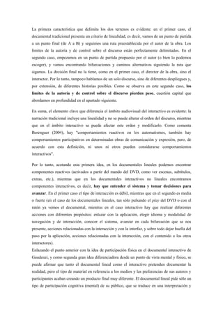 La primera característica que delimita los dos terrenos es evidente: en el primer caso, el documental tradicional presenta un criterio de linealidad, es decir, vamos de un punto de partida a un punto final (de A a B) y seguimos una ruta preestablecida por el autor de la obra. Los límites de la autoría y de control sobre el discurso están perfectamente delimitados. En el segundo caso, empezamos en un punto de partida propuesto por el autor (o bien lo podemos escoger), y vamos encontrando bifurcaciones y caminos alternativos siguiendo la ruta que sigamos. La decisión final no la tiene, como en el primer caso, el director de la obra, sino el interactor. Por lo tanto, tampoco hablamos de un solo discurso, sino de diferentes despliegues y, por extensión, de diferentes historias posibles. Como se observa en este segundo caso, los límites de la autoría y de control sobre el discurso pierden peso, cuestión capital que abordamos en profundidad en el apartado siguiente. 
En suma, el elemento clave que diferencia el ámbito audiovisual del interactivo es evidente: la narración tradicional incluye una linealidad y no se puede alterar el orden del discurso, mientras que en el ámbito interactivo se puede afectar este orden y modificarlo. Como comenta Berenguer (2004), hay "comportamientos reactivos en los automatismos, también hay comportamientos participativos en determinadas obras de comunicación y expresión, pero, de acuerdo con esta definición, ni unos ni otros pueden considerarse comportamientos interactivos". 
Por lo tanto, acotando esta primera idea, en los documentales lineales podemos encontrar componentes reactivos (activados a partir del mando del DVD, como ver escenas, subtítulos, extras, etc.), mientras que en los documentales interactivos no lineales encontramos componentes interactivos, es decir, hay que entender el sistema y tomar decisiones para avanzar. En el primer caso el tipo de interacción es débil, mientras que en el segundo es media o fuerte (en el caso de los documentales lineales, tan sólo pulsando el play del DVD o con el ratón ya vemos el documental, mientras en el caso interactivo hay que realizar diferentes acciones con diferentes propósitos: enlazar con la aplicación, elegir idioma y modalidad de navegación y de interacción, conocer el sistema, avanzar en cada bifurcación que se nos presente, acciones relacionadas con la interacción y con la interfaz, y sobre todo dejar huella del paso por la aplicación, acciones relacionadas con la interacción, con el contenido o los otros interactores). Enlazando el punto anterior con la idea de participación física en el documental interactivo de Gaudenzi, y como segunda gran idea diferenciadora desde un punto de vista mental y físico, se puede afirmar que tanto el documental lineal como el interactivo pretenden documentar la realidad, pero el tipo de material en referencia a los medios y las preferencias de sus autores y participantes acaban creando un producto final muy diferente. El documental lineal pide sólo un tipo de participación cognitiva (mental) de su público, que se traduce en una interpretación y  
