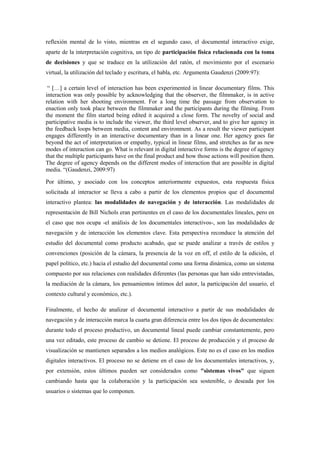 reflexión mental de lo visto, mientras en el segundo caso, el documental interactivo exige, aparte de la interpretación cognitiva, un tipo de participación física relacionada con la toma de decisiones y que se traduce en la utilización del ratón, el movimiento por el escenario virtual, la utilización del teclado y escritura, el habla, etc. Argumenta Gaudenzi (2009:97): 
“ […] a certain level of interaction has been experimented in linear documentary films. This interaction was only possible by acknowledging that the observer, the filmmaker, is in active relation with her shooting environment. For a long time the passage from observation to enaction only took place between the filmmaker and the participants during the filming. From the moment the film started being edited it acquired a close form. The novelty of social and participative media is to include the viewer, the third level observer, and to give her agency in the feedback loops between media, content and environment. As a result the viewer participant engages differently in an interactive documentary than in a linear one. Her agency goes far beyond the act of interpretation or empathy, typical in linear films, and stretches as far as new modes of interaction can go. What is relevant in digital interactive forms is the degree of agency that the multiple participants have on the final product and how those actions will position them. The degree of agency depends on the different modes of interaction that are possible in digital media. “(Gaudenzi, 2009:97) 
Por último, y asociado con los conceptos anteriormente expuestos, esta respuesta física solicitada al interactor se lleva a cabo a partir de los elementos propios que el documental interactivo plantea: las modalidades de navegación y de interacción. Las modalidades de representación de Bill Nichols eran pertinentes en el caso de los documentales lineales, pero en el caso que nos ocupa -el análisis de los documentales interactivos-, son las modalidades de navegación y de interacción los elementos clave. Esta perspectiva reconduce la atención del estudio del documental como producto acabado, que se puede analizar a través de estilos y convenciones (posición de la cámara, la presencia de la voz en off, el estilo de la edición, el papel político, etc.) hacia el estudio del documental como una forma dinámica, como un sistema compuesto por sus relaciones con realidades diferentes (las personas que han sido entrevistadas, la mediación de la cámara, los pensamientos íntimos del autor, la participación del usuario, el contexto cultural y económico, etc.). 
Finalmente, el hecho de analizar el documental interactivo a partir de sus modalidades de navegación y de interacción marca la cuarta gran diferencia entre los dos tipos de documentales: durante todo el proceso productivo, un documental lineal puede cambiar constantemente, pero una vez editado, este proceso de cambio se detiene. El proceso de producción y el proceso de visualización se mantienen separados a los medios analógicos. Este no es el caso en los medios digitales interactivos. El proceso no se detiene en el caso de los documentales interactivos, y, por extensión, estos últimos pueden ser considerados como "sistemas vivos" que siguen cambiando hasta que la colaboración y la participación sea sostenible, o deseada por los usuarios o sistemas que lo componen. 
 