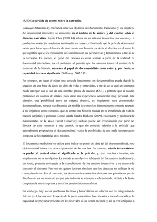 5.5 De la pérdida de control sobre la narración. 
La mayor diferencia (y conflicto) entre los objetivos del documental tradicional y los objetivos del documental interactivo se encuentra en el ámbito de la autoría y del control sobre el discurso narrativo. Inssok Choi (2009:44) señala en su artículo Interactive documentary: A production model for nonfiction multimedia narratives, el hecho de que la película documental existe para hacer que el director de cine cuente una historia, es decir, el director es el autor, lo que significa que él es responsable de contextualizar las perspectivas y fundamentos a través de la narración. En esencia, el papel del cineasta es crear sentido a partir de la realidad. El documental interactivo, por el contrario, al permitir que los usuarios tomen el control de la narración de la historia, amenaza el papel del documentalista como autor y, por tanto, su capacidad de crear significado (Galloway, 2007:335). 
Por ejemplo, en lugar de editar una película linealmente, un documentalista puede decidir la creación de una base de datos de clips de vídeo y entrevistas, a través de la cual un interactor puede navegar con el uso de una interfaz gráfica de usuario (GUI), y permite que el usuario profundice en asuntos de interés, para crear una experiencia documental muy personal. Este ejemplo, una posibilidad entre un extenso abanico, es inquietante para determinados documentalistas, porque esta dinámica de pérdida de control es diametralmente opuesta respecto a sus objetivos como cineastas, que es contar una historia basada en su experiencia de vida de manera subjetiva y personal. Como señala Sandra Dickson (2009), realizadora y profesora de documentales de la Wake Forest University, incluso puede ser irresponsable por parte del director de cine renunciar a este control, ya que sin contexto referido a la película (que generalmente proporciona el documentalista) existe la posibilidad de una mala interpretación completa de los materiales en sí mismos. 
El documental tradicional se utiliza para indicar un punto de vista (el del documentalista), pero el documental interactivo tiene el potencial de dar muchos. En resumen, añadir interactividad es perder el control sobre el significado de la película, y, para muchos cineastas, este simplemente no es su objetivo. La autoría es un objetivo inherente del documental tradicional y, por tanto, presenta resistencia a la consolidación de los medios interactivos y su manera de construir el discurso. Pero eso no quiere decir en absoluto que los cineastas no utilicen la red como plataforma. Por el contrario, los documentales están descubriendo esta plataforma para la distribución en un momento en que esta industria se encuentra sobresaturada, debido a la fuerte competencia entre empresas y entre los propios documentalistas. 
Sin embargo, hay varios problemas técnicos y burocráticos en relación con la integración de Internet y el documental. Respecto de la parte burocrática, los cineastas a menudo sacrifican la capacidad de proyectar películas en los festivales si las tienen en línea, y así se ven obligados a  
