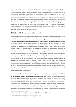 tomar una decisión entre ir al circuito de festivales lucrativos o permitir que la película se visualice en línea. A veces las dos situaciones se dan al mismo tiempo y el género coexiste en línea y fuera. Internet es generalmente un último recurso para la distribución de cine, y eso acaba sucediendo cuando las películas ya no son escogidas para el circuito de festivales. Por otra parte, en el aspecto técnico, el principal problema es que este uso limitado de Internet trata de poner un medio pasivo en una plataforma interactiva, es decir, se coloca un proyecto en línea, pero las posibilidades de interacción siguen siendo bajas. Y, además, la pantalla del ordenador no tiene las características de recepción y visualización propias del cine o de la televisión en alta definición (Britain, 2009:6). 
5.6 De la pérdida de la perspectiva o línea narrativa 
Sin la perspectiva de una buena experiencia interactiva, el usuario puede preguntarse por qué se ha de interactuar con él. En resumen, sin una perspectiva o narrativa concreta, la experiencia puede ser aburrida o puede perder el sentido, sea el documental interactivo o no. Como destaca Connor Britain (2009:7), un buen ejemplo de este concepto se puede encontrar en dos ejemplos de documentales interactivos, Black Friday3 (2004) y Becoming Human4 (1982). El primero explica la historia de una serie de devastadores incendios en Victoria, Australia, mientras que el segundo explora los orígenes de la especie humana. Los dos incorporan los mismos niveles de interactividad y permiten que el usuario haga clic en todo el espacio y explore la información de interés, pero Becoming Human construye una narrativa en torno al tema en sí, que se completa con la introducción de vídeo y la incorporación de perspectivas particulares sobre la materia. Black Friday, por su parte, sólo cuenta los acontecimientos desde una perspectiva histórica y no tiene una perspectiva global sobre el tema. Se utiliza principalmente para transmitir información de texto, dejando de lado las capacidades de audio y vídeo, y los diversos elementos interactivos se encuentran desarticulados en lugar de unidos por una descripción general. 
El documental, después de todo, funciona gracias a su capacidad para organizar una historia de tal modo que sea a la vez informativa y entretenida. Y el formato interactivo, siguiendo la tradición, debe intentar ofrecer experiencias similares que mezclen de manera eficiente y atractiva una propuesta lúdica -de entretenimiento- con una de didáctica -conocimiento-. Mezclando estos dos aspectos se puede conseguir equiparar el género estudiado de no ficción a propuestas cercanas a la ficción. Alex Gibney (2009), director de cine, señala que el poder del documental radica en su capacidad de aprovechar las técnicas cinematográficas para crear 3 Consultable en línea en:http://www.abc.net.au/blackfriday/home/default.htm 4 Consultable en línea en:http://www.becominghuman.org/  