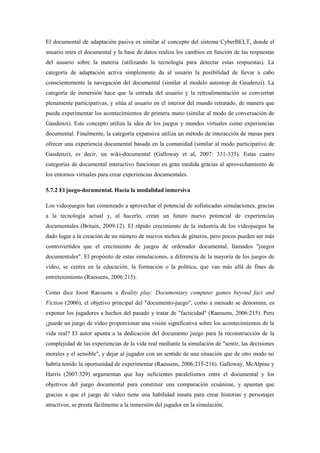 El documental de adaptación pasiva es similar al concepto del sistema CyberBELT, donde el usuario mira el documental y la base de datos realiza los cambios en función de las respuestas del usuario sobre la materia (utilizando la tecnología para detectar estas respuestas). La categoría de adaptación activa simplemente da al usuario la posibilidad de llevar a cabo conscientemente la navegación del documental (similar al modelo autostop de Gaudenzi). La categoría de inmersión hace que la entrada del usuario y la retroalimentación se conviertan plenamente participativas, y sitúa al usuario en el interior del mundo retratado, de manera que pueda experimentar los acontecimientos de primera mano (similar al modo de conversación de Gaudenzi). Este concepto utiliza la idea de los juegos y mundos virtuales como experiencias documental. Finalmente, la categoría expansiva utiliza un método de interacción de masas para ofrecer una experiencia documental basada en la comunidad (similar al modo participativo de Gaudenzi), es decir, un wiki-documental (Galloway et al, 2007: 331-335). Estas cuatro categorías de documental interactivo funcionan en gran medida gracias al aprovechamiento de los entornos virtuales para crear experiencias documentales. 
5.7.2 El juego-documental. Hacia la modalidad inmersiva 
Los videojuegos han comenzado a aprovechar el potencial de sofisticadas simulaciones, gracias a la tecnología actual y, al hacerlo, crean un futuro nuevo potencial de experiencias documentales (Britain, 2009:12). El rápido crecimiento de la industria de los videojuegos ha dado lugar a la creación de un número de nuevos nichos de géneros, pero pocos pueden ser más controvertidos que el crecimiento de juegos de ordenador documental, llamados "juegos documentales". El propósito de estas simulaciones, a diferencia de la mayoría de los juegos de vídeo, se centra en la educación, la formación o la política, que van más allá de fines de entretenimiento (Raessens, 2006:215). 
Como dice Joost Raessens a Reality play: Documentary computer games beyond fact and Fiction (2006), el objetivo principal del "documento-juego", como a menudo se denomina, es exponer los jugadores a hechos del pasado y tratar de "facticidad" (Raessens, 2006:215). Pero ¿puede un juego de video proporcionar una visión significativa sobre los acontecimientos de la vida real? El autor apunta a la dedicación del documento juego para la reconstrucción de la complejidad de las experiencias de la vida real mediante la simulación de "sentir, las decisiones morales y el sensible", y dejar al jugador con un sentido de una situación que de otro modo no habría tenido la oportunidad de experimentar (Raessens, 2006:215-216). Galloway, McAlpine y Harris (2007:329) argumentan que hay suficientes paralelismos entre el documental y los objetivos del juego documental para constituir una comparación ecuánime, y apuntan que gracias a que el juego de video tiene una habilidad innata para crear historias y personajes atractivos, se presta fácilmente a la inmersión del jugador en la simulación.  