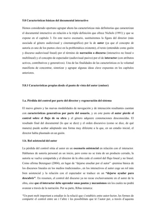 5.8 Características básicas del documental interactivo 
Hemos considerado oportuno agrupar ahora las características más definitorias que caracterizan el documental interactivo en relación a la triple definición que ofrece Nichols (1991) y que se expone en el capítulo 3. En este nuevo escenario, sustituiremos la figura del director (más asociada al género audiovisual y cinematográfico) por la de autor (ya que el concepto de autoría es uno de los puntos clave en la problemática existente), el texto (entendido como guión y discurso audiovisual lineal) por el término de narración o discurso (interactivo no lineal o multilineal) y el concepto de espectador (audiovisual pasivo) por el de interactor (con atributos activos, contributivos y generativos). Una de las finalidades de las características es la voluntad manifiesta de concentrar, sintetizar y agrupar algunas ideas clave expuestas en los capítulos anteriores. 
5.8.1 Características propias desde el punto de vista del autor (emisor) 
1.a. Pérdida del control por parte del director y regeneración del sistema 
El nuevo género y las nuevas modalidades de navegación y de interacción resultantes cuentan con características generativas por parte del usuario, y en este punto el autor pierde el control sobre el flujo de su obra y el género adquiere connotaciones desconocidas. El resultado final del documental (lo que se dice) y el orden discursivo (como se dice, de qué manera) puede acabar adoptando una forma muy diferente a la que, en un estadio inicial, el director había plasmado en un guión. 
1.b. Rol asistencial del autor 
La pérdida del control sitúa al autor en un escenario asistencial en relación con el interactor. Hablamos de autoría personal en un inicio, pero como no se trata de un producto cerrado, la autoría se vuelve compartida y el director de la obra cede el control del flujo lineal y no lineal. Como afirma Berenguer (2004), en lugar de “dejarse enseñar por el autor” -premisa básica de los discursos lineales en los medios tradicionales-, en los interactivos el autor coge un rol más bien asistencial y la relación con el espectador se traduce en un “dejarse ayudar para descubrir”. En resumen, el control del discurso ya no recae exclusivamente en el autor de la obra, sino que el interactor debe aprender unas pautas y mecanismos sin los cuales no podrá avanzar a través de la narración. Por su parte, Ribas remarca: 
“Un punt molt important a estudiar és la relació que s‟estableix entre autor-lector, les formes de compartir el control entre un i l‟altre i les possibilitats que té l‟autor per, a través d‟aquesta  