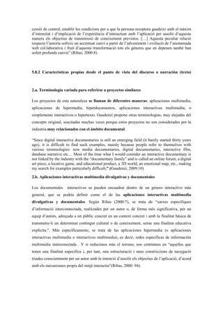 cessió de control, establir les condicions per a que la persona receptora gaudeixi amb el màxim d‟intensitat i d‟implicació de l‟experiència d‟interactuar amb l‟aplicació per assolir d‟aquesta manera els objectius de transmissió de coneixement previstos. […] Aquesta peculiar relació respecte l‟autoria sofreix un accentuat canvi a partir de l‟adveniment i evolució de l‟anomenada web col.laborativa i fruit d‟aquesta transformació tots els gèneres que en depenen també han sofert profunds canvis” (Ribas, 2000:8). 
5.8.2 Características propias desde el punto de vista del discurso o narración (texto) 
2.a. Terminología variada para referirse a proyectos similares 
Los proyectos de esta naturaleza se llaman de diferentes maneras: aplicaciones multimedia, aplicaciones de hipermedia, hiperdocumentos, aplicaciones interactivas multimedia, o simplemente interactivos o hipertexto. Gaudenzi propone otras terminologías, muy alejadas del concepto original, suscitadas muchas veces porque estos proyectos no son considerados por la industria muy relacionados con el ámbito documental: 
“Since digital interactive documentaries is still an emerging field (it barely started thirty years ago), it is difficult to find such examples, mainly because people refer to themselves with various terminologies: new media documentaries, digital documentaries, interactive film, database narrative etc… Most of the time what I would consider an interactive documentary is not linked by the industry with the “documentary family” and is called an online forum, a digital art piece, a locative game, and educational product, a 3D world, an emotional map, etc., making my search for examples particularly difficult.” (Gaudenzi, 2009:10) 
2.b. Aplicaciones interactivas multimedia divulgativas y documentales 
Los documentales interactivos se pueden encuadrar dentro de un género interactivo más general, que se podría definir como el de las aplicaciones interactivas multimedia divulgativas y documentales. Según Ribas (2000:7), se trata de “xarxes específiques d‟informació interconnectada, realitzades per un autor o, de forma més significativa, per un equip d‟autors, adreçada a un públic concret en un context concret i amb la finalitat bàsica de transmetre-li un determinat contingut cultural o de coneixement, sense una finalitat educativa explícita.”. Más específicamente, se trata de las aplicaciones hipermedia (o aplicaciones interactivas multimedia o interactivos multimedia), es decir, redes específicas de información multimedia interconectada . Y si reducimos más el terreno, nos centramos en “aquelles que tenen una finalitat específica i, per tant, una estructuració i unes constriccions de navegació triades conscientment per un autor amb la intenció d‟assolir els objectius de l‟aplicació, d‟acord amb els mecanismes propis del mitjà interactiu”(Ribas, 2000: 94). 
 