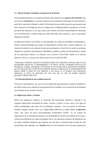 2.c. Tipo de formato vinculado a los géneros de no ficción 
El documental interactivo es un tipo de formato relacionado con los géneros de no ficción. Esta no ficción es interactiva y se articula a partir de una voluntad de transmisión de conocimiento a partir de la educación informal, es decir, la focalización recae sobre proyectos que muestren una clara intención de divulgación, pero en ningún caso la obligatoriedad de aprenderse la lección por parte del interactor, en los que exista como mínimo una forma determinada de interactuar con el sistema (que el usuario tenga que tomar decisiones para avanzar), y que se encuentren ubicados en Internet. 
La educación formal y la no formal se corresponden con todas las actividades sistematizadas e, incluso, institucionalizadas que siguen un determinado currículo más o menos exhaustivo. La educación informal es un conjunto de procesos permanentes a través de los cuales las personas adquieren y acumulan conocimientos, habilidades, actitudes y modos de discernimiento, a partir de las experiencias diarias y su relación con el entorno. Como Ribas señala en su artículo Difusión cultural y comunicación Audiovisual interactiva del año 2001: 
“Situaremos la difusión cultural en este último ámbito de la educación informal, junto con los documentales televisivos o cinematográficos y los libros, revistas o programas televisivos de divulgación. Aunque, obviamente, las fronteras no son siempre claras, analizaremos productos que se caracterizan por la falta de una intención educativa explícita, por la asistematización del proceso desde el punto de vista didáctico y por buscar en el receptor unas intenciones intrínsecas, es decir, no motivadas por otra cosa que no sean los propios intereses personales.”(Ribas, 2001:182) 
2.d. Documentación de una realidad concreta 
Uno de los requerimientos sine qua non de la aplicación para pertenecer al género estudiado es que debe mostrar una voluntad de representación de la realidad, con la intención de documentar una situación de una manera concreta. 
2.e. Hipertexto, nodos y vínculos 
Desde una perspectiva analítica, la estructura del documental interactivo responde a un esqueleto hipertextual constituido de nodos, vínculos y anclas. Lo que varía es los tipos de medios manipulados, que pasan de ser puramente textuales a ser una mezcla de diferentes formatos (imagen, sonido, texto, etc.). Según Ribas (2000:36), se puede definir el hipertexto como “una xarxa de peces interconnectades d‟informació textual”. Es un sistema de organización de la información basado en la posibilidad de moverse por dentro de un texto y visitar textos diferentes por medio de palabras clave. Los elementos nucleares del hipertexto son los nodos, unidades semánticas que expresan una sola idea o concepto desde el punto de vista característico del contenido. Los vínculos (links) son los elementos de la red que conectan los  