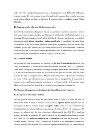 nodos entre ellos y que permiten que el usuario se desplace nodo a nodo. Habitualmente hay una pequeña porción del nodo origen a la que el vínculo está conectado. Esta pequeña parte, que puede ser una palabra, una frase, un fragmento de imagen, se llama el ancla del vínculo (Ribas, 2000:37). 
2.f. Esquema nodal y bifurcado del discurso narrativo 
Los sistemas interactivos deben prever más de un despliegue a la vez y, como más variados estos sean, mejor. El elemento clave que diferencia el ámbito audiovisual del interactivo es la linealidad del primero, que no permite alterar el orden del discurso, mientras que en el ámbito interactivo se puede afectar este orden, e incluso modificarlo. El ejemplo del caligrama ilustra perfectamente la idea que se quiere transmitir: su estructura se configura como una muestra muy elemental de una obra diversificada que admite varias lecturas. Para Berenguer (1998) hay cuatro modelos que se adecuan a diferentes posibles estructuras de narración no lineal: narrativa no lineal ramificada, interrumpida, orientada a objetos y conservadora. 
2.h. Narración no lineal 
La narración no lineal (equiparable por un autor a la pérdida de control discursivo) es vista como un problema en el mundo del documental tradicional. Whitelaw (2002:1) lo explica así: „New media forms pose a fundamental challenge to the principle of narrative coherence, which is at the core of traditional documentary. If we explode and open the structure, how can we be sure that the story is being conveyed?‟. Whitelaw reflexiona en torno a la estructura abierta de las obras y el tipo de información que se transmite. Con el otorgamiento de autonomía al usuario, surgen muchos interrogantes respecto de la cesión de control y la forma que puede adquirir el discurso original, a partir de su constante regeneración y reestructuración. 
5.8.3 Características propias desde el punto de vista del interactor (recepción) 
3.a. Recepción en línea o fuera de línea 
Las dos grandes diferencias entre las aplicaciones fuera de línea y en línea son que las aplicaciones fuera de línea o "offline" se localizan en soportes físicos, mientras que las aplicaciones en línea o "online" utilizan un soporte virtual como es la red. En términos de cesión de control, los géneros en línea se muestran más flexibles y abiertos a la participación del usuario. Los géneros fuera de línea se asocian a plataformas de tipo Web 1.0, a través de soportes cerrados a la aportación del usuario, mientras que las aplicaciones en línea se asocian hoy a una red con atributos colaborativos y generativos por parte del interactor. Como describe Sandra Gaudenzi (2009:4), cuando nos referimos a los documentales interactivos ubicados en la red, nos referimos a documentales digitales interactivos que "no sólo utilizan un  