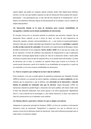 soporte digital, que podría ser cualquier soporte existente, desde vídeo digital hasta teléfonos móviles o la red, sino que también requieren un tipo de interacción física-corporal del usuario- participante ", una participación que va más allá del acto mental de la interpretación," con el objetivo de identificar diferentes lógicas de documentación de la realidad y nuevos modelos de subjetividad posibles". 
3.b. Interacción basada en la toma de decisiones para avanzar (modalidades de navegación) y relación con los demás (modalidades de interacción) 
El concepto interacción se encuentra presente en productos que presenten cualquier tipo de interacción física: corporal, ya sea a través de ratón, así como de otros dispositivos de interacción -guantes, sensores, microcontroladores, etc .- y que inciten al usuario-participante- interactor (más que un simple espectador que interpreta lo que observa) a participar y generar en ellos un tipo concreto de contenidos. De acuerdo con la aproximación de Berenguer, hemos dividido la interacción en tres categorías: fuerte, media y débil. En el caso que nos ocupa, uno de los requisitos a la hora de establecer una propuesta de categorización es que la aplicación debe utilizar tecnología digital desde el punto de vista de la interacción media o fuerte (debe involucrar al usuario hacia un tipo de respuesta física, en el sentido fuerte del término). La toma de decisiones, por lo tanto, se considera un requisito básico para avanzar en la historia. El usuario puede interactuar a partir de la interfaz (y sus modalidades de navegación) o a partir de los contenidos y/o los otros usuarios (modalidades de interacción). 
3.c. Nuevos receptores que configuran un nuevo tipo de audiencia 
Estos receptores, a los que se puede aplicar los parámetros propuestos por Alejandro Piscitelli (2009) en relación a su concepto de nativos digitales, configuran una nueva audiencia con dos atributos que la caracterizan y que la definen: está entrenada en la interacción y educada delante de pantallas de ordenador más que de televisor. Según Berenguer (1998), las narraciones interactivas pueden llegar a emocionar este nuevo público, del mismo modo como lo hace una narración tradicional. Esto ocurre gracias a un relevo generacional "digitalmente nativo", a una evolución de las tecnologías y a una cultura interactiva, es decir, una cultura de obras de comunicación con el ordenador como médium. 
3.d. Sistema abierto y generativo: sistema vivo que se adapta a un entorno 
Adoptamos la aportación principal de Gaudenzi (2009) a la hora de considerar el documental interactivo como un mecanismo "autopoiético" u organismo vivo que se relaciona con su entorno a través de los diferentes modos de interacción. Aquí está la diferencia principal entre el relato lineal y el interactivo digital:  