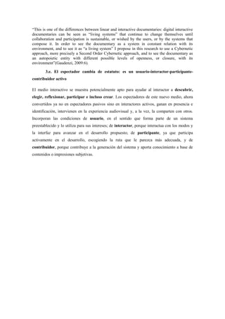“This is one of the differences between linear and interactive documentaries: digital interactive documentaries can be seen as “living systems” that continue to change themselves until collaboration and participation is sustainable, or wished by the users, or by the systems that compose it. In order to see the documentary as a system in constant relation with its environment, and to see it as “a living system” I propose in this research to use a Cybernetic approach, more precisely a Second Order Cybernetic approach, and to see the documentary as an autopoietic entity with different possible levels of openness, or closure, with its environment”(Gaudenzi, 2009:6). 
3.e. El espectador cambia de estatuto: es un usuario-interactor-participante- contribuidor activo 
El medio interactivo se muestra potencialmente apto para ayudar al interactor a descubrir, elegir, reflexionar, participar e incluso crear. Los espectadores de este nuevo medio, ahora convertidos ya no en espectadores pasivos sino en interactores activos, ganan en presencia e identificación, intervienen en la experiencia audiovisual y, a la vez, la comparten con otros. Incorporan las condiciones de usuario, en el sentido que forma parte de un sistema preestablecido y lo utiliza para sus intereses; de interactor, porque interactua con los modos y la interfaz para avanzar en el desarrollo propuesto; de participante, ya que participa activamente en el desarrollo, escogiendo la ruta que le parezca más adecuada, y de contribuidor, porque contribuye a la generación del sistema y aporta conocimiento a base de contenidos o impresiones subjetivas. 

