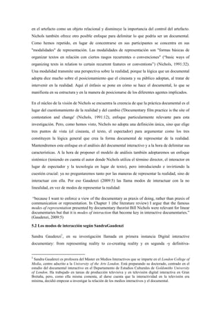 en el artefacto como un objeto relacional y disminuye la importancia del control del artefacto. Nichols también ofrece otro posible enfoque para delimitar lo que podría ser un documental. Como hemos repetido, en lugar de concentrarse en sus participantes se concentra en sus "modalidades" de representación. Las modalidades de representación son "formas básicas de organizar textos en relación con ciertos rasgos recurrentes o convenciones" (“basic ways of organizing texts in relation to certain recurrent features or conventions”) (Nichols, 1991:32). Una modalidad transmite una perspectiva sobre la realidad, porque la lógica que un documental adopta dice mucho sobre el posicionamiento que el cineasta y su público adoptan, al tratar de intervenir en la realidad. Aquí el énfasis se pone en cómo se hace el documental, lo que se manifiesta en su estructura y en la manera de posicionarse de los diferentes agentes implicados. 
En el núcleo de la visión de Nichols se encuentra la creencia de que la práctica documental es el lugar del cuestionamiento de la realidad y del cambio ('Documentary film practice is the site of contestation and change' (Nichols, 1991:12), enfoque particularmente relevante para esta investigación. Pero, como hemos visto, Nichols no adopta una definición única, sino que elige tres puntos de vista (el cineasta, el texto, el espectador) para argumentar como los tres constituyen la lógica general que crea la forma documental de representar de la realidad. Mantendremos este enfoque en el análisis del documental interactivo y a la hora de delimitar sus características. A la hora de proponer el modelo de análisis también adoptaremos un enfoque sistémico (teniendo en cuenta el autor donde Nichols utiliza el término director, el interactor en lugar de espectador y la tecnología en lugar de texto), pero introduciendo e invirtiendo la cuestión crucial: ya no preguntaremos tanto por las maneras de representar la realidad, sino de interactuar con ella. Por eso Gaudenzi (2009:5) las llama modos de interactuar con la no linealidad, en vez de modos de representar la realidad: 
“because I want to enforce a view of the documentary as praxis of doing, rather than praxis of communication or representation. In Chapter 1 (the literature review) I argue that the famous modes of representation presented by documentary theorist Bill Nichols were relevant for linear documentaries but that it is modes of interaction that become key in interactive documentaries.” (Gaudenzi, 2009:5) 
5.2 Los modos de interacción según SandraGaudenzi 
Sandra Gaudenzi1, en su investigación llamada en primera instancia Digital interactive documentary: from representing reality to co-creating reality y en segunda -y definitiva- 
1 Sandra Gaudenzi es profesora del Máster en Medios Interactivos que se imparte en el London College of Media, centro adscrito a la University of the Arts London. Está preparando su doctorado, centrado en el estudio del documental interactivo en el Departamento de Estudios Culturales de Goldsmiths University of London. Ha trabajado en tareas de producción televisiva y en televisión digital interactiva en Gran Bretaña, pero, como ella misma comenta, al darse cuenta que la interactividad en la televisión era mínima, decidió empezar a investigar la relación de los medios interactivos y el documental.  